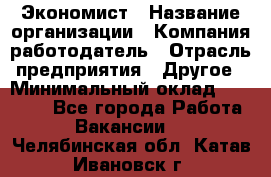 Экономист › Название организации ­ Компания-работодатель › Отрасль предприятия ­ Другое › Минимальный оклад ­ 28 000 - Все города Работа » Вакансии   . Челябинская обл.,Катав-Ивановск г.